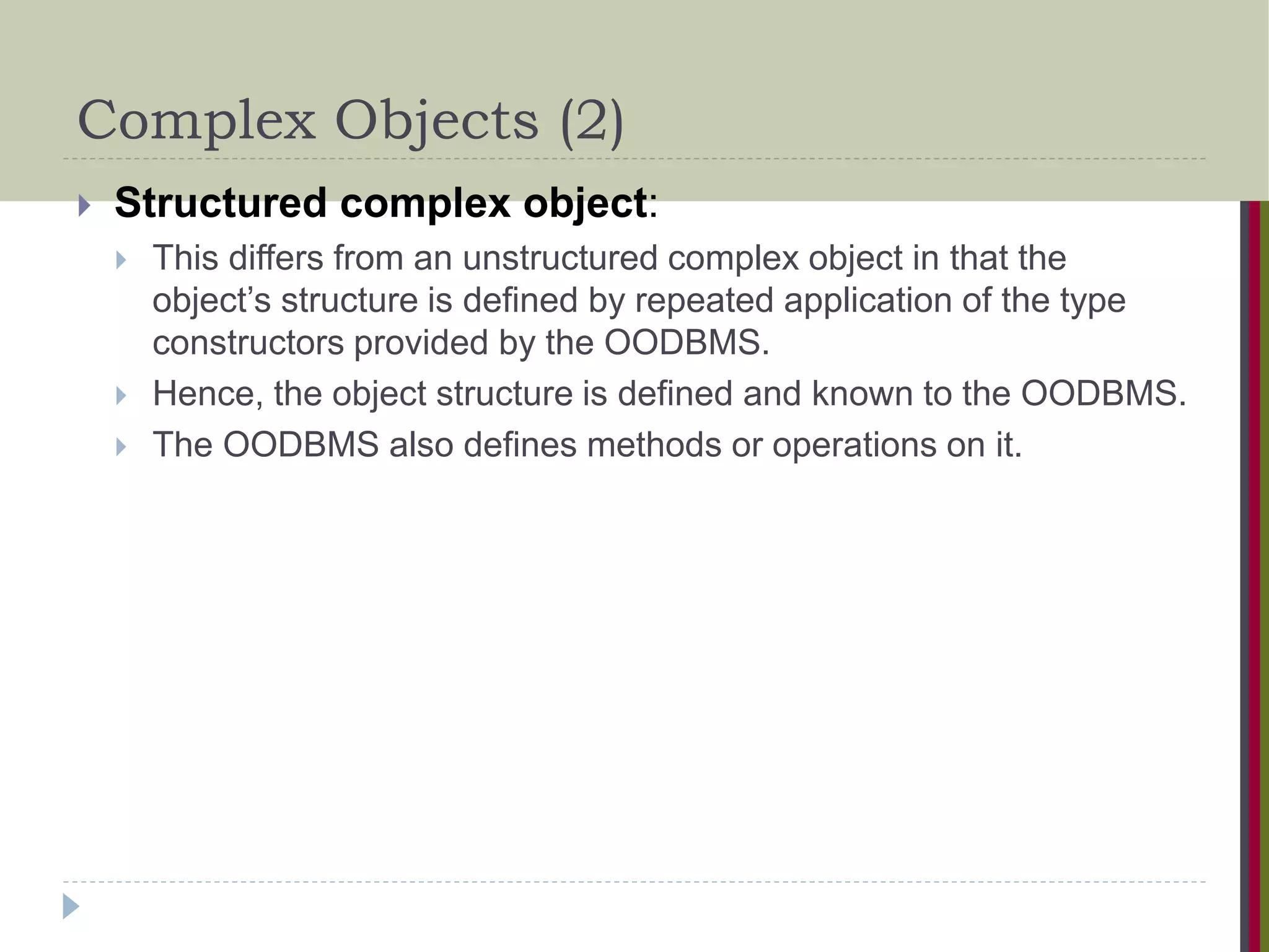 Complex Objects (2)  Structured complex object:  This differs from an unstructured complex object in that the object’s structure is defined by repeated application of the type constructors provided by the OODBMS.  Hence, the object structure is defined and known to the OODBMS.  The OODBMS also defines methods or operations on it. 