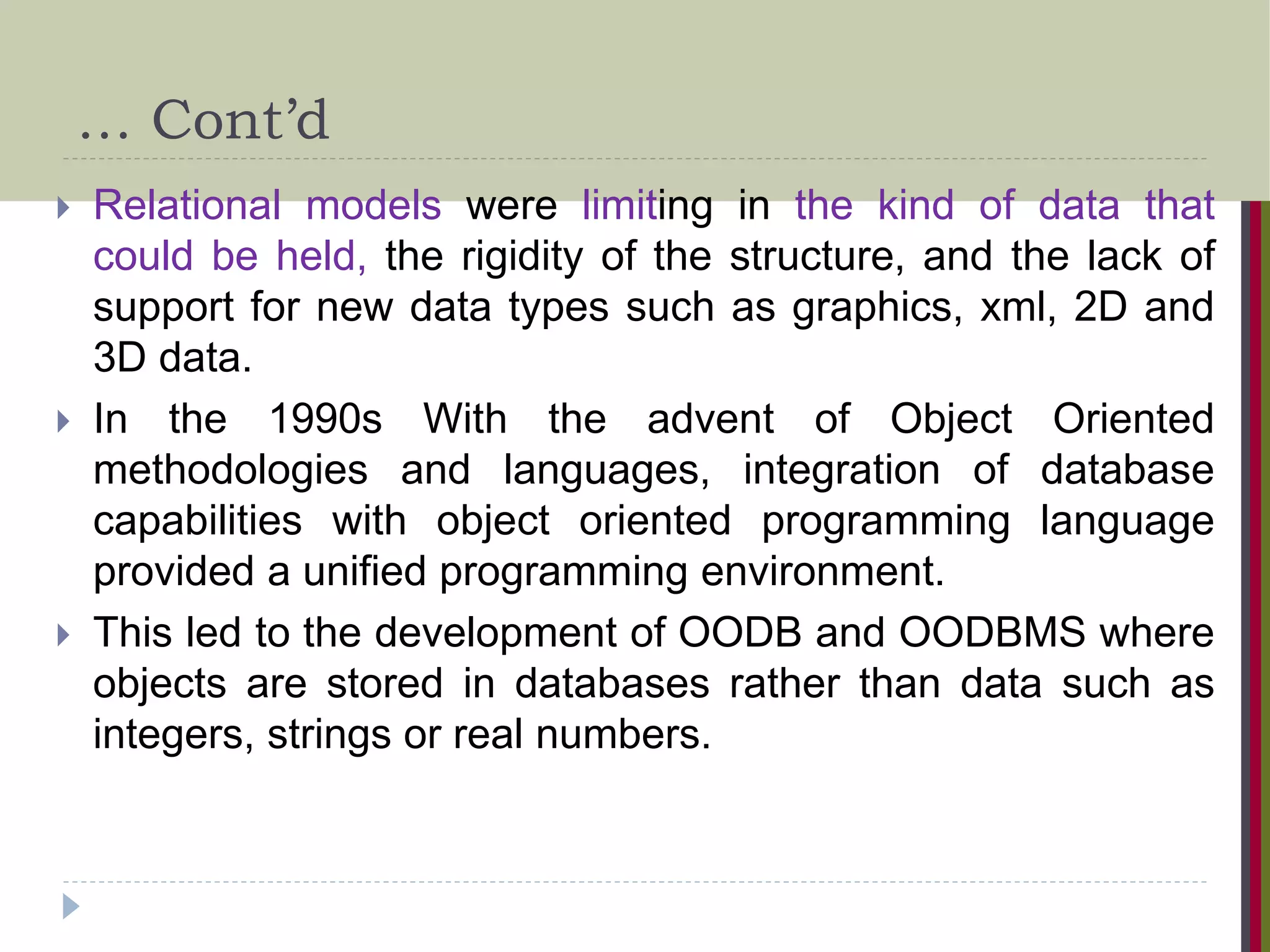 … Cont’d  Relational models were limiting in the kind of data that could be held, the rigidity of the structure, and the lack of support for new data types such as graphics, xml, 2D and 3D data.  In the 1990s With the advent of Object Oriented methodologies and languages, integration of database capabilities with object oriented programming language provided a unified programming environment.  This led to the development of OODB and OODBMS where objects are stored in databases rather than data such as integers, strings or real numbers. 