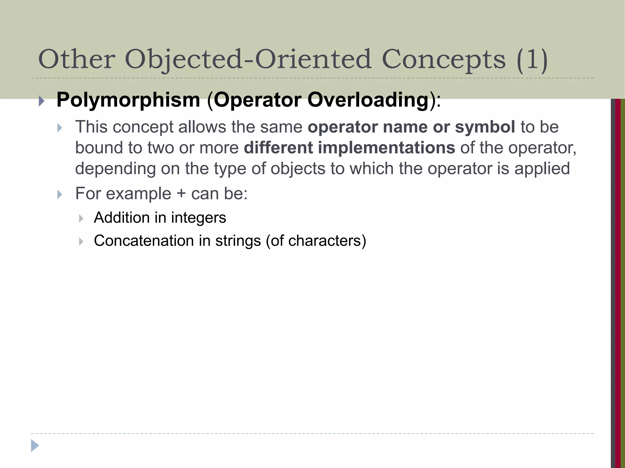 Other Objected-Oriented Concepts (1)  Polymorphism (Operator Overloading):  This concept allows the same operator name or symbol to be bound to two or more different implementations of the operator, depending on the type of objects to which the operator is applied  For example + can be:  Addition in integers  Concatenation in strings (of characters) 