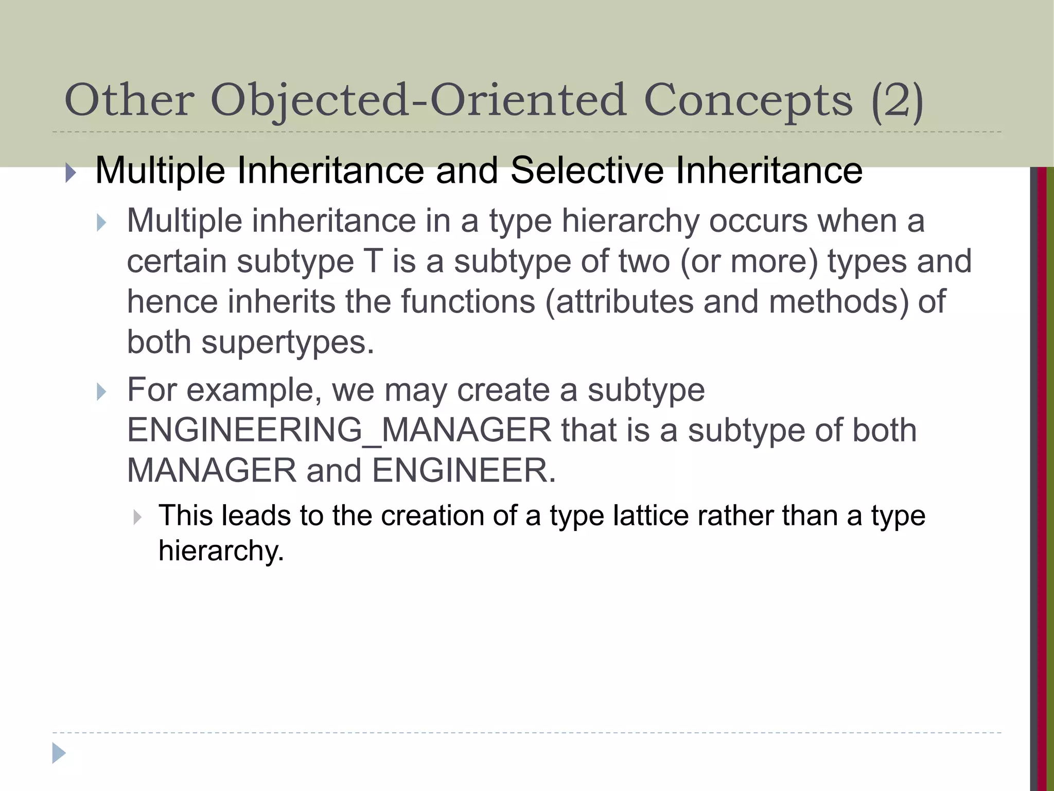 Other Objected-Oriented Concepts (2)  Multiple Inheritance and Selective Inheritance  Multiple inheritance in a type hierarchy occurs when a certain subtype T is a subtype of two (or more) types and hence inherits the functions (attributes and methods) of both supertypes.  For example, we may create a subtype ENGINEERING_MANAGER that is a subtype of both MANAGER and ENGINEER.  This leads to the creation of a type lattice rather than a type hierarchy. 