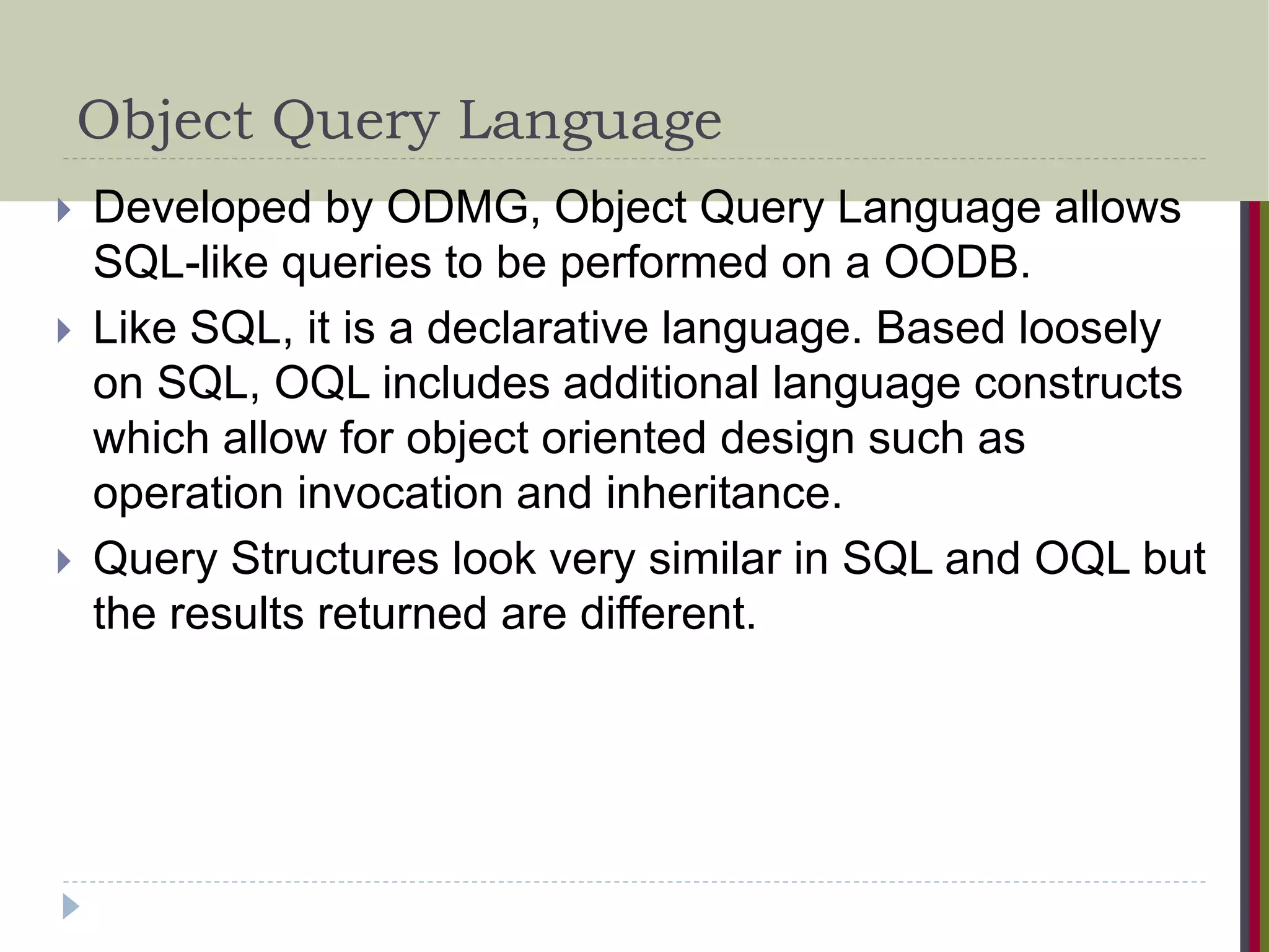 Object Query Language  Developed by ODMG, Object Query Language allows SQL-like queries to be performed on a OODB.  Like SQL, it is a declarative language. Based loosely on SQL, OQL includes additional language constructs which allow for object oriented design such as operation invocation and inheritance.  Query Structures look very similar in SQL and OQL but the results returned are different. 