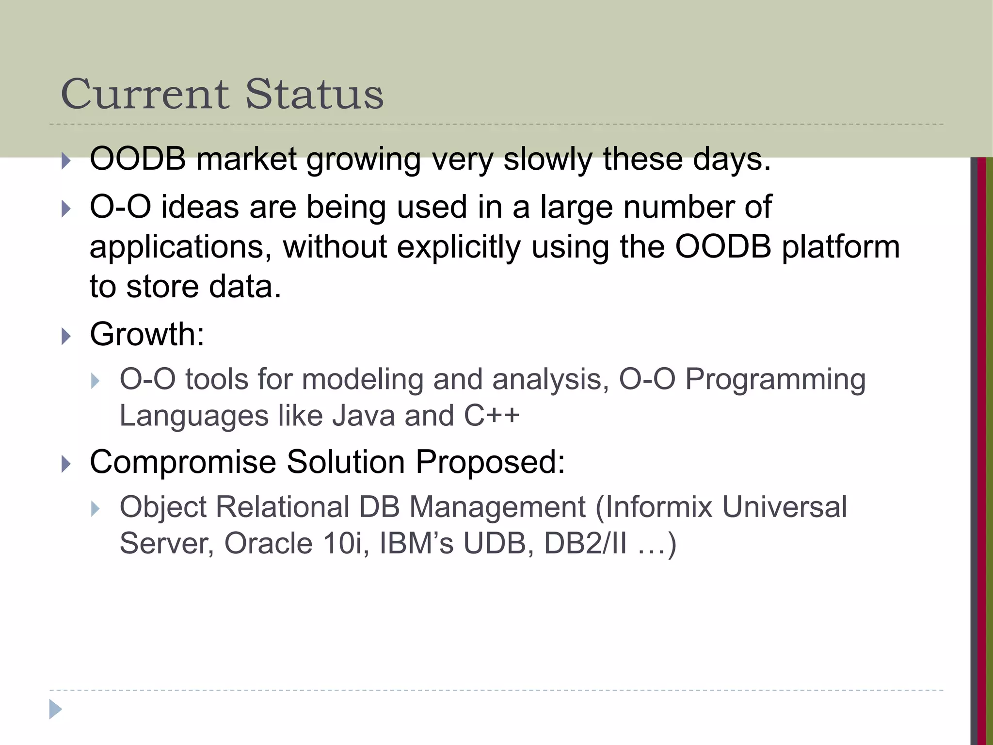 Current Status  OODB market growing very slowly these days.  O-O ideas are being used in a large number of applications, without explicitly using the OODB platform to store data.  Growth:  O-O tools for modeling and analysis, O-O Programming Languages like Java and C++  Compromise Solution Proposed:  Object Relational DB Management (Informix Universal Server, Oracle 10i, IBM’s UDB, DB2/II …) 