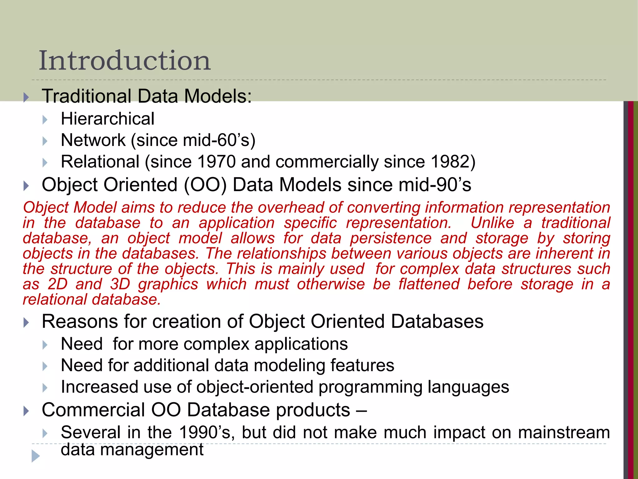 Introduction  Traditional Data Models:  Hierarchical  Network (since mid-60’s)  Relational (since 1970 and commercially since 1982)  Object Oriented (OO) Data Models since mid-90’s Object Model aims to reduce the overhead of converting information representation in the database to an application specific representation. Unlike a traditional database, an object model allows for data persistence and storage by storing objects in the databases. The relationships between various objects are inherent in the structure of the objects. This is mainly used for complex data structures such as 2D and 3D graphics which must otherwise be flattened before storage in a relational database.  Reasons for creation of Object Oriented Databases  Need for more complex applications  Need for additional data modeling features  Increased use of object-oriented programming languages  Commercial OO Database products –  Several in the 1990’s, but did not make much impact on mainstream data management 
