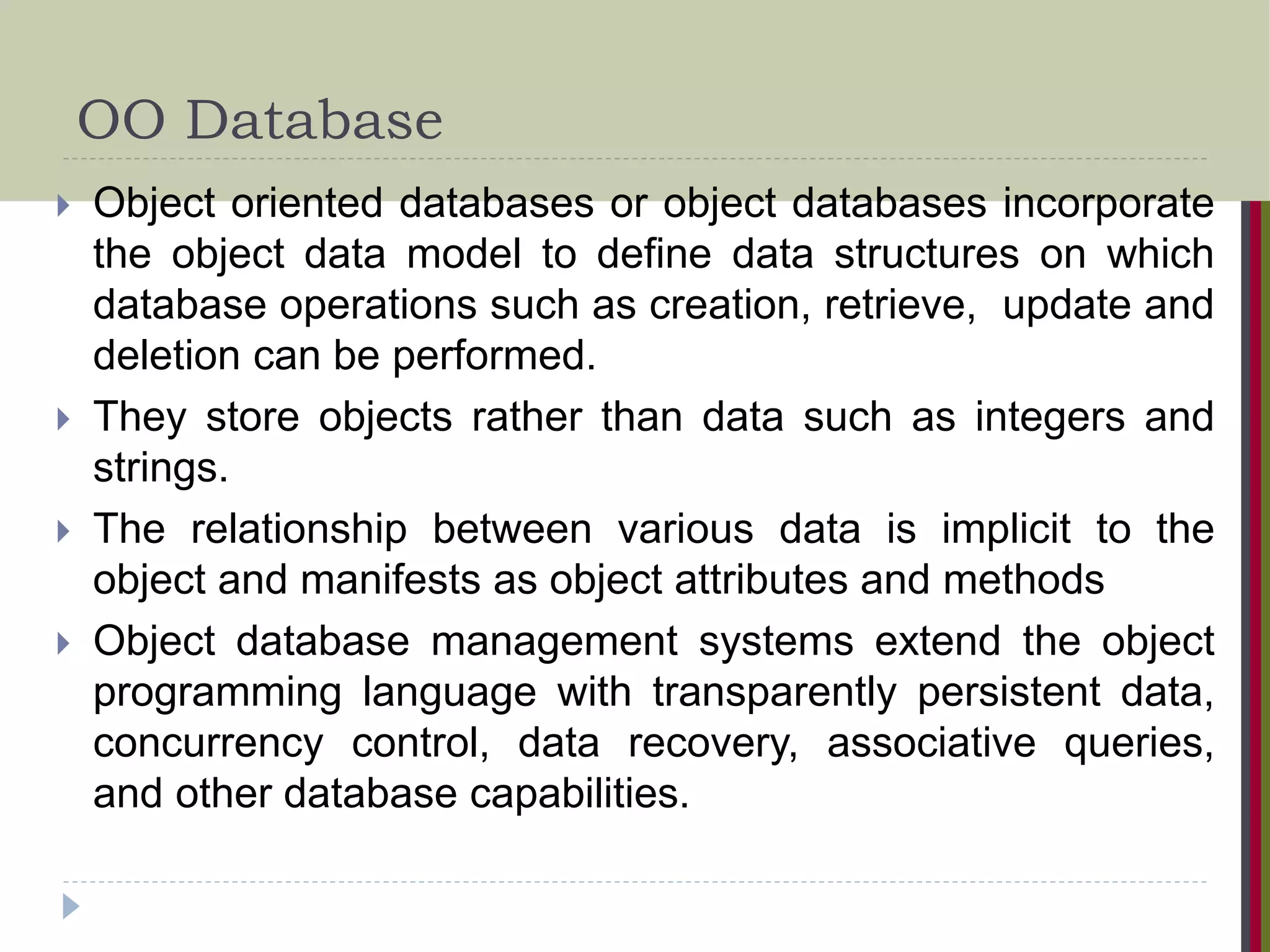 OO Database  Object oriented databases or object databases incorporate the object data model to define data structures on which database operations such as creation, retrieve, update and deletion can be performed.  They store objects rather than data such as integers and strings.  The relationship between various data is implicit to the object and manifests as object attributes and methods  Object database management systems extend the object programming language with transparently persistent data, concurrency control, data recovery, associative queries, and other database capabilities. 