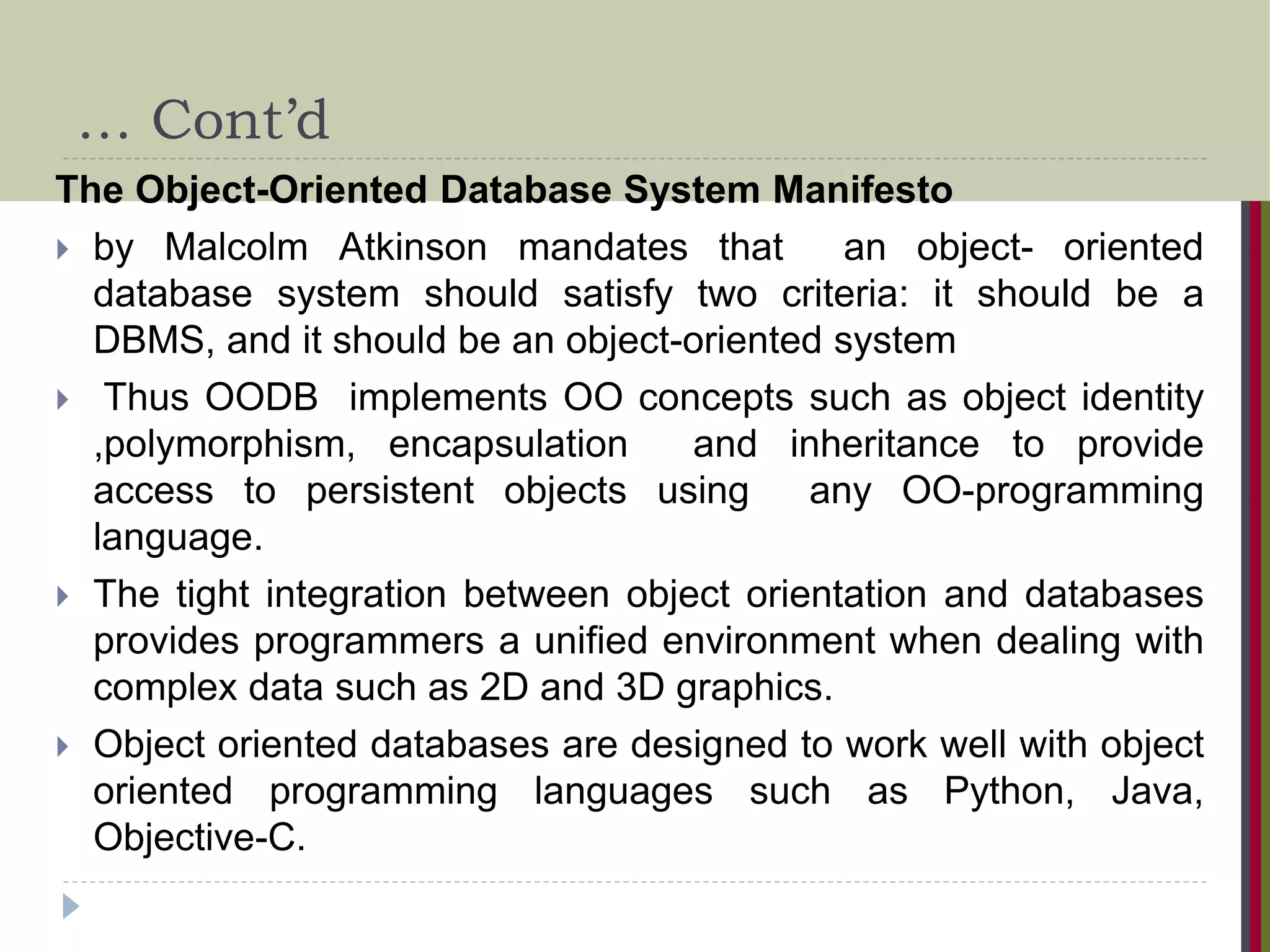 … Cont’d The Object-Oriented Database System Manifesto  by Malcolm Atkinson mandates that an object- oriented database system should satisfy two criteria: it should be a DBMS, and it should be an object-oriented system  Thus OODB implements OO concepts such as object identity ,polymorphism, encapsulation and inheritance to provide access to persistent objects using any OO-programming language.  The tight integration between object orientation and databases provides programmers a unified environment when dealing with complex data such as 2D and 3D graphics.  Object oriented databases are designed to work well with object oriented programming languages such as Python, Java, Objective-C. 