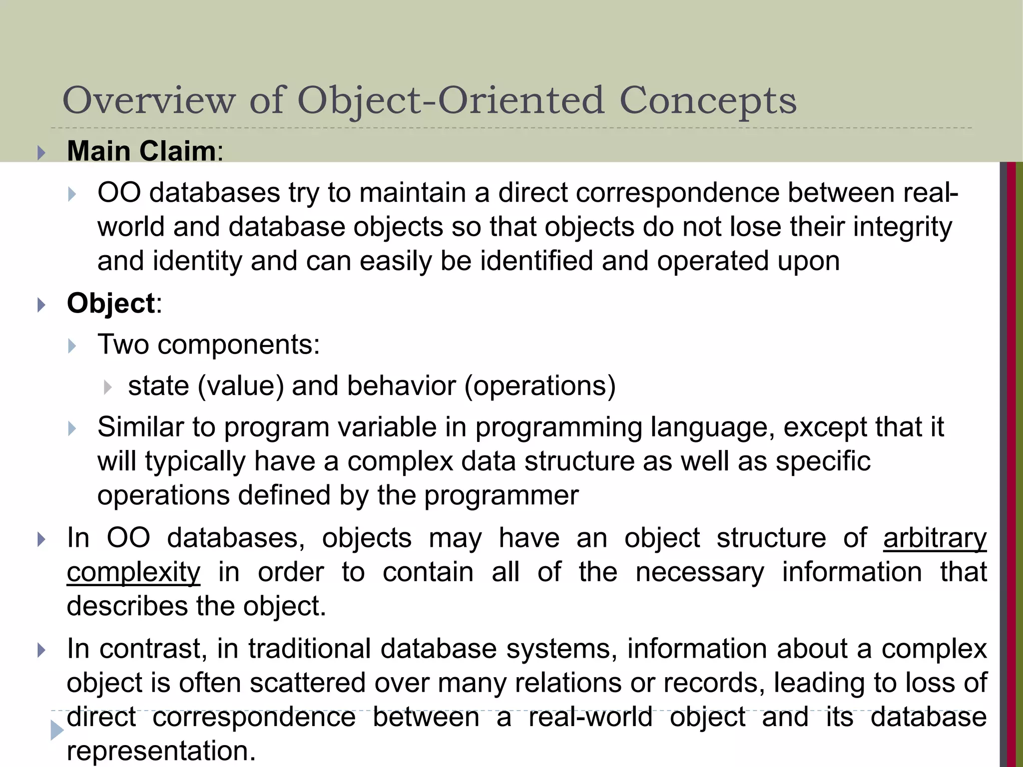 Overview of Object-Oriented Concepts  Main Claim:  OO databases try to maintain a direct correspondence between real- world and database objects so that objects do not lose their integrity and identity and can easily be identified and operated upon  Object:  Two components:  state (value) and behavior (operations)  Similar to program variable in programming language, except that it will typically have a complex data structure as well as specific operations defined by the programmer  In OO databases, objects may have an object structure of arbitrary complexity in order to contain all of the necessary information that describes the object.  In contrast, in traditional database systems, information about a complex object is often scattered over many relations or records, leading to loss of direct correspondence between a real-world object and its database representation. 