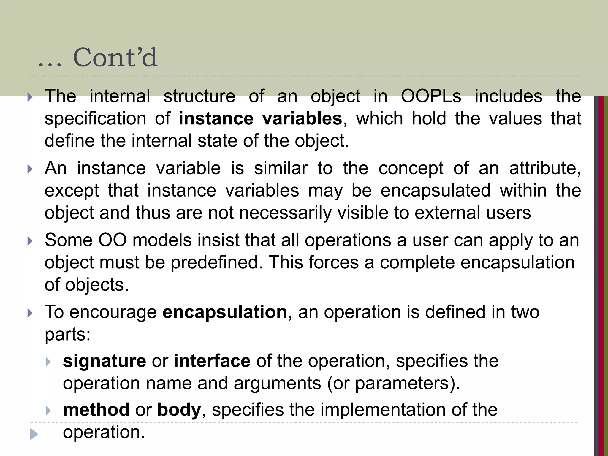 … Cont’d  The internal structure of an object in OOPLs includes the specification of instance variables, which hold the values that define the internal state of the object.  An instance variable is similar to the concept of an attribute, except that instance variables may be encapsulated within the object and thus are not necessarily visible to external users  Some OO models insist that all operations a user can apply to an object must be predefined. This forces a complete encapsulation of objects.  To encourage encapsulation, an operation is defined in two parts:  signature or interface of the operation, specifies the operation name and arguments (or parameters).  method or body, specifies the implementation of the operation. 
