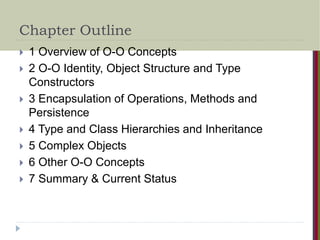 Chapter Outline
 1 Overview of O-O Concepts
 2 O-O Identity, Object Structure and Type
Constructors
 3 Encapsulation of Operations, Methods and
Persistence
 4 Type and Class Hierarchies and Inheritance
 5 Complex Objects
 6 Other O-O Concepts
 7 Summary & Current Status
 