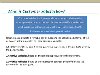 What is Customer Satisfaction?
Satisfaction represents a veritable key of modeling the acquisition behavior of the
customer, being supported by three groups of variables:
1.Cognitive variables, based on the qualitative superiority of the products given by
the performance.
2.Affective variables, based on the emotions produced to the customers.
3.Conative variables, based on the interaction between the provider and the
customer in the buying act.
Customer satisfaction is an overall customer attitude towards a
service provider, or an emotional reaction to the difference between
what customers anticipate and what they receive, regarding the
fulfillment of some need, goal or desire.
10
 