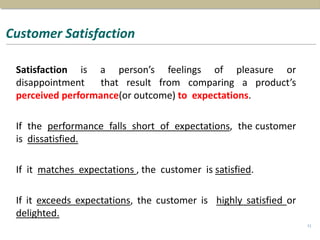 Customer Satisfaction
Satisfaction is a person’s feelings of pleasure or
disappointment that result from comparing a product’s
perceived performance(or outcome) to expectations.
If the performance falls short of expectations, the customer
is dissatisfied.
If it matches expectations , the customer is satisfied.
If it exceeds expectations, the customer is highly satisfied or
delighted.
11
 