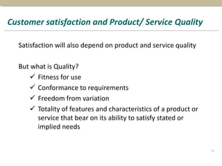 Customer satisfaction and Product/ Service Quality
Satisfaction will also depend on product and service quality
But what is Quality?
 Fitness for use
 Conformance to requirements
 Freedom from variation
 Totality of features and characteristics of a product or
service that bear on its ability to satisfy stated or
implied needs
12
 