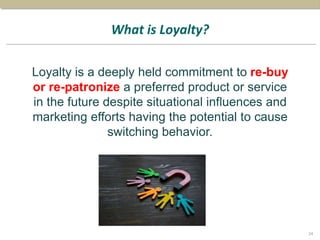 What is Loyalty?
Loyalty is a deeply held commitment to re-buy
or re-patronize a preferred product or service
in the future despite situational influences and
marketing efforts having the potential to cause
switching behavior.
24
 