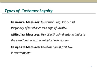 Types of Customer Loyalty
Behavioral Measures: Customer’s regularity and
frequency of purchases as a sign of loyalty.
Attitudinal Measures: Use of attitudinal data to indicate
the emotional and psychological connection
Composite Measures: Combination of first two
measurements.
29
 