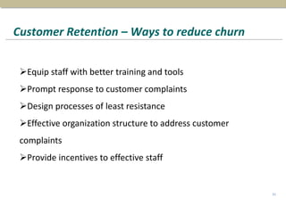 Customer Retention – Ways to reduce churn
31
Equip staff with better training and tools
Prompt response to customer complaints
Design processes of least resistance
Effective organization structure to address customer
complaints
Provide incentives to effective staff
 