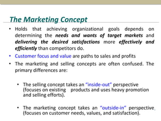 The Marketing Concept
• Holds that achieving organizational goals depends on
determining the needs and wants of target markets and
delivering the desired satisfactions more effectively and
efficiently than competitors do.
• Customer focus and value are paths to sales and profits
• The marketing and selling concepts are often confused. The
primary differences are:
• The selling concept takes an “inside-out” perspective
(focuses on existing products and uses heavy promotion
and selling efforts).
• The marketing concept takes an “outside-in” perspective
(focuses on customer needs, values, and satisfaction).
4
 