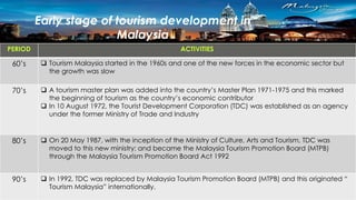 Early stage of tourism development in
Malaysia
PERIOD ACTIVITIES
60’s  Tourism Malaysia started in the 1960s and one of the new forces in the economic sector but
the growth was slow
70’s  A tourism master plan was added into the country’s Master Plan 1971-1975 and this marked
the beginning of tourism as the country’s economic contributor
 In 10 August 1972, the Tourist Development Corporation (TDC) was established as an agency
under the former Ministry of Trade and Industry
80’s  On 20 May 1987, with the inception of the Ministry of Culture, Arts and Tourism, TDC was
moved to this new ministry; and became the Malaysia Tourism Promotion Board (MTPB)
through the Malaysia Tourism Promotion Board Act 1992
90’s  In 1992, TDC was replaced by Malaysia Tourism Promotion Board (MTPB) and this originated “
Tourism Malaysia” internationally.
 