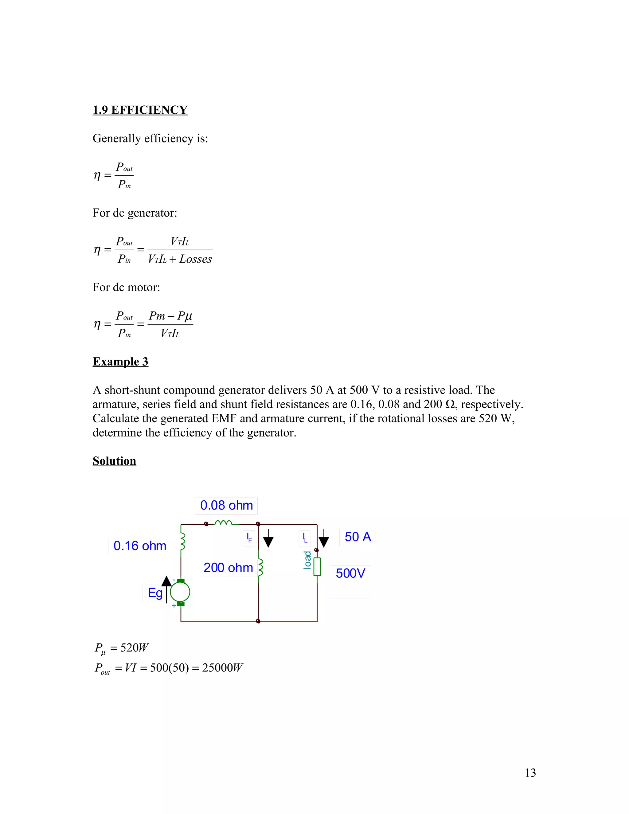 1.9 EFFICIENCY

Generally efficiency is:

     Pout
η=
     Pin

For dc generator:

     Pout     VTIL
η=        =
     Pin VTIL + Losses

For dc motor:

     Pout Pm − Pµ
η=       =
     Pin   VTIL

Example 3

A short-shunt compound generator delivers 50 A at 500 V to a resistive load. The
armature, series field and shunt field resistances are 0.16, 0.08 and 200 Ω, respectively.
Calculate the generated EMF and armature current, if the rotational losses are 520 W,
determine the efficiency of the generator.

Solution


                      0.08 ohm

                                IF         IL       50 A
     0.16 ohm
                                           load




                                                             D CM1
                                                             1,0m




                       200 ohm
                                                             1,0m




                                                  500V       1,0m
                 -




            Eg
                 +




Pµ = 520W
Pout = VI = 500(50) = 25000W




                                                                                             13
 