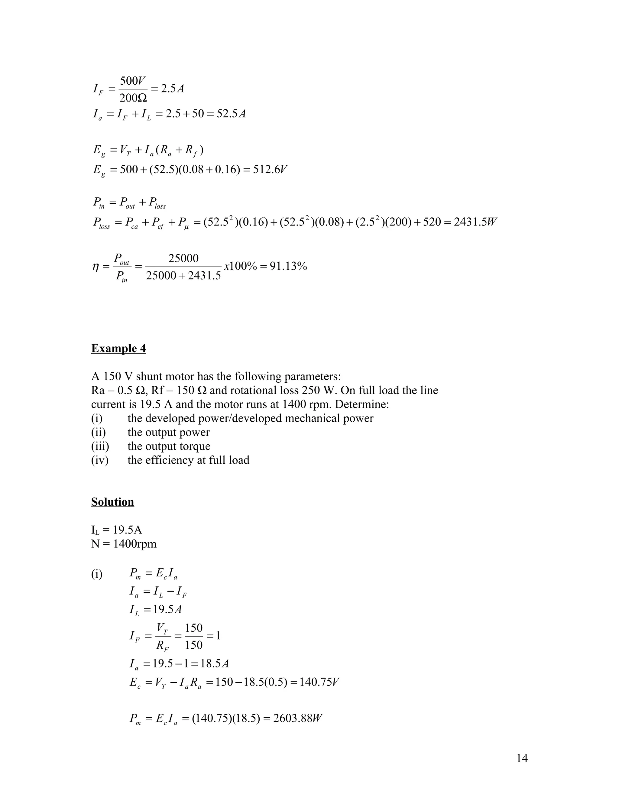 500V
IF =           = 2.5 A
       200Ω
I a = I F + I L = 2.5 + 50 = 52.5 A

E g = VT + I a ( Ra + R f )
E g = 500 + (52.5)(0.08 + 0.16) = 512.6V

Pin = Pout + Ploss
Ploss = Pca + Pcf + Pµ = (52.5 2 )(0.16) + (52.5 2 )(0.08) + (2.5 2 )(200) + 520 = 2431.5W

      Pout       25000
η=         =                x100% = 91.13%
      Pin    25000 + 2431.5




Example 4

A 150 V shunt motor has the following parameters:
Ra = 0.5 Ω, Rf = 150 Ω and rotational loss 250 W. On full load the line
current is 19.5 A and the motor runs at 1400 rpm. Determine:
(i)     the developed power/developed mechanical power
(ii)    the output power
(iii)   the output torque
(iv)    the efficiency at full load


Solution

IL = 19.5A
N = 1400rpm

(i)      Pm = E c I a
         Ia = IL − IF
         I L = 19.5 A
                VT 150
         IF =      =    =1
                R F 150
         I a = 19.5 − 1 = 18.5 A
         E c = VT − I a Ra = 150 − 18.5(0.5) = 140.75V

         Pm = E c I a = (140.75)(18.5) = 2603.88W


                                                                                             14
 