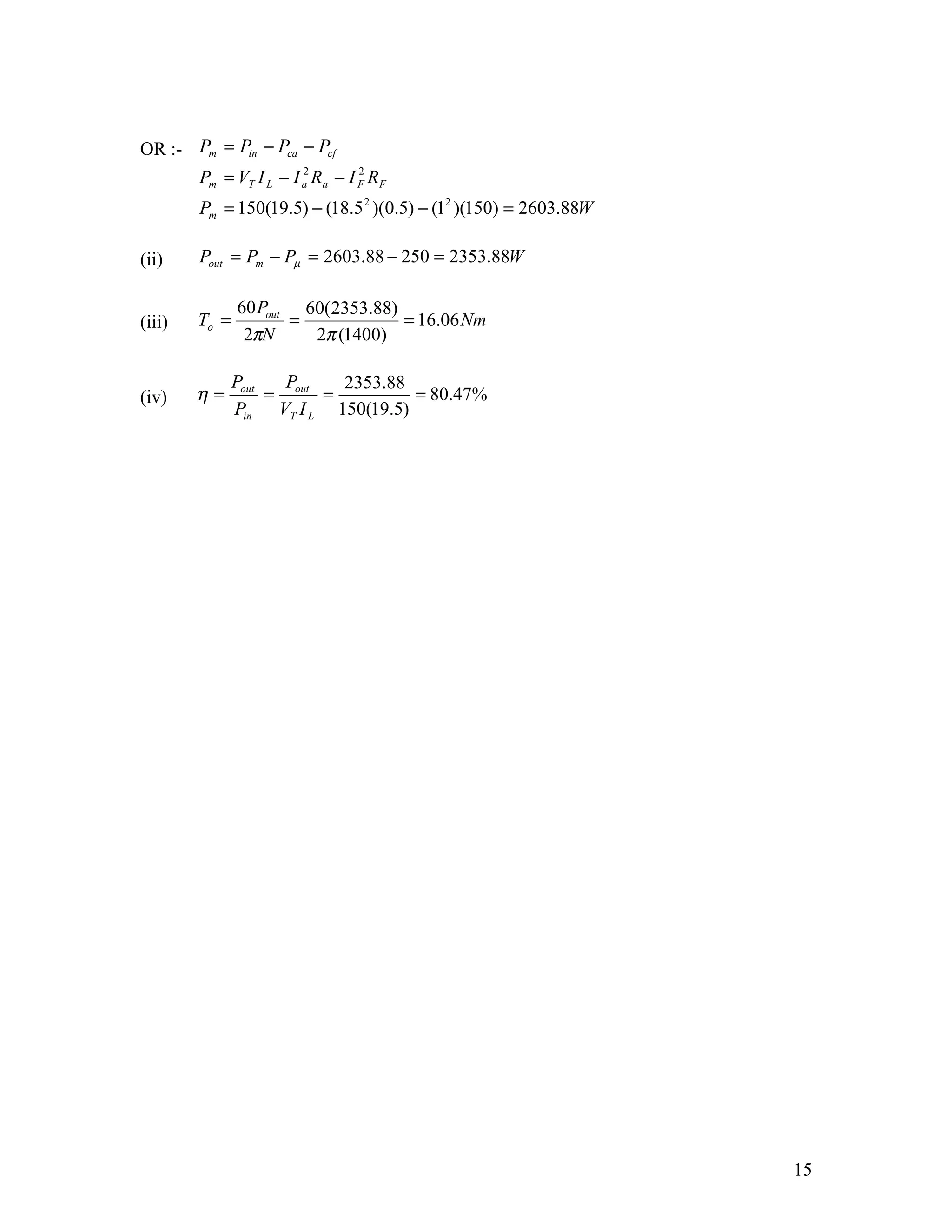 OR :- Pm = Pin − Pca − Pcf
        Pm = VT I L − I a Ra − I F RF
                        2        2


        Pm = 150(19.5) − (18.5 2 )(0.5) − (12 )(150) = 2603.88W

(ii)    Pout = Pm − Pµ = 2603.88 − 250 = 2353.88W

               60 Pout 60(2353.88)
(iii)   To =          =            = 16.06 Nm
                2πN     2π (1400)

               Pout   P     2353.88
(iv)    η=          = out =         = 80.47%
               Pin VT I L 150(19.5)




                                                                  15
 