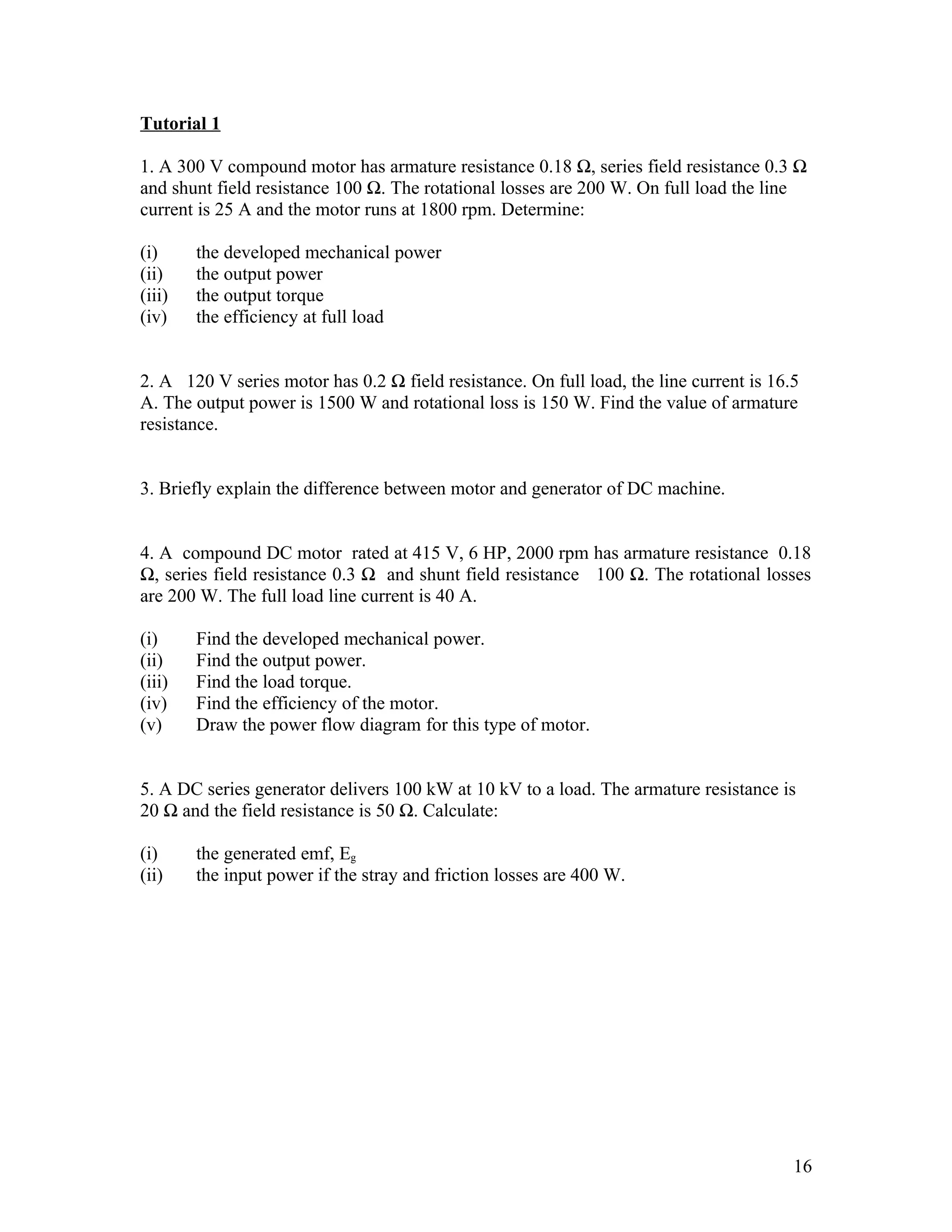 Tutorial 1

1. A 300 V compound motor has armature resistance 0.18 Ω, series field resistance 0.3 Ω
and shunt field resistance 100 Ω. The rotational losses are 200 W. On full load the line
current is 25 A and the motor runs at 1800 rpm. Determine:

(i)     the developed mechanical power
(ii)    the output power
(iii)   the output torque
(iv)    the efficiency at full load


2. A 120 V series motor has 0.2 Ω field resistance. On full load, the line current is 16.5
A. The output power is 1500 W and rotational loss is 150 W. Find the value of armature
resistance.


3. Briefly explain the difference between motor and generator of DC machine.


4. A compound DC motor rated at 415 V, 6 HP, 2000 rpm has armature resistance 0.18
Ω, series field resistance 0.3 Ω and shunt field resistance 100 Ω. The rotational losses
are 200 W. The full load line current is 40 A.

(i)     Find the developed mechanical power.
(ii)    Find the output power.
(iii)   Find the load torque.
(iv)    Find the efficiency of the motor.
(v)     Draw the power flow diagram for this type of motor.


5. A DC series generator delivers 100 kW at 10 kV to a load. The armature resistance is
20 Ω and the field resistance is 50 Ω. Calculate:

(i)     the generated emf, Eg
(ii)    the input power if the stray and friction losses are 400 W.




                                                                                         16
 