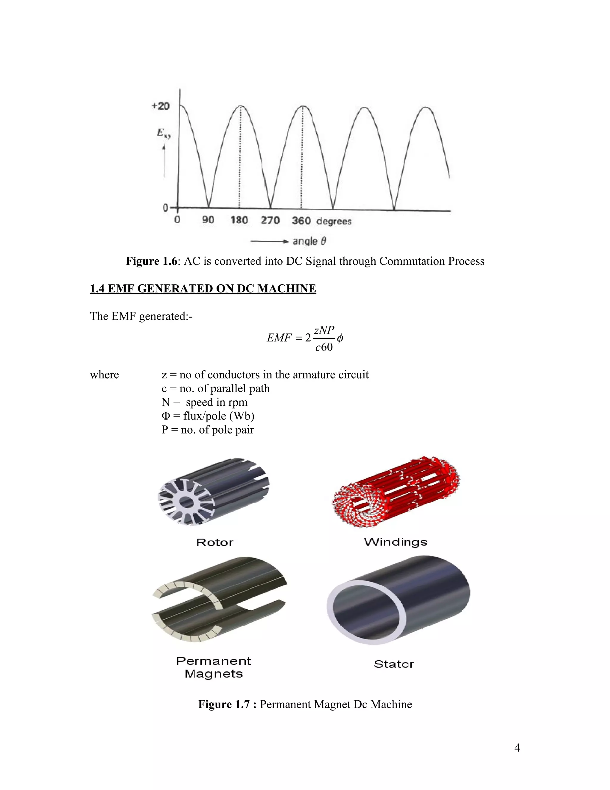 Figure 1.6: AC is converted into DC Signal through Commutation Process

1.4 EMF GENERATED ON DC MACHINE

The EMF generated:-
                                               zNP
                                     EMF = 2       φ
                                               c60

where          z = no of conductors in the armature circuit
               c = no. of parallel path
               N = speed in rpm
               Φ = flux/pole (Wb)
               P = no. of pole pair




                      Figure 1.7 : Permanent Magnet Dc Machine


                                                                                 4
 