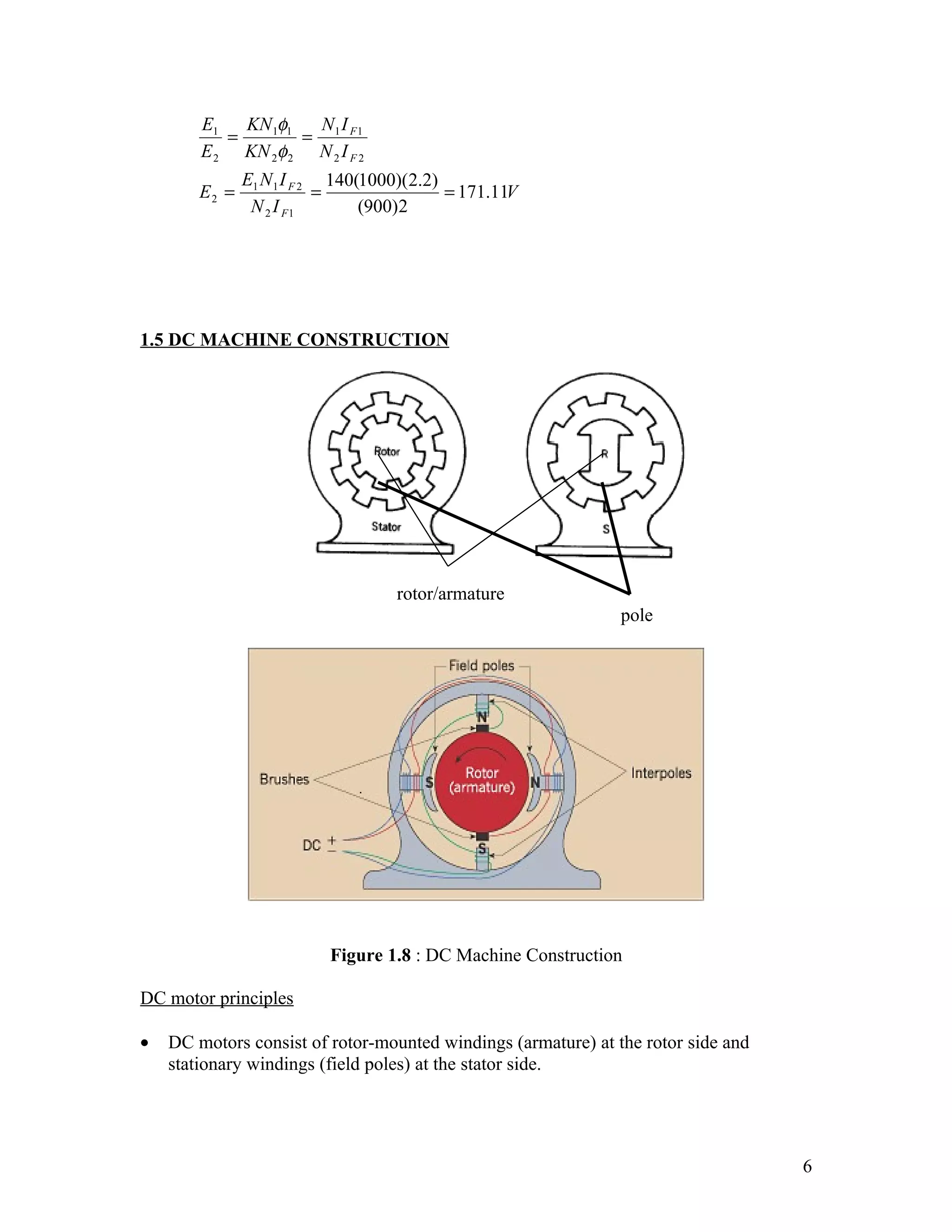 E1   KN 1φ1  NI
           =        = 1 F1
        E 2 KN 2φ 2 N 2 I F 2
               E1 N 1 I F 2 140(1000)(2.2)
        E2 =               =               = 171.11V
                N 2 I F1        (900)2




1.5 DC MACHINE CONSTRUCTION




                                   rotor/armature
                                                               pole




                          Figure 1.8 : DC Machine Construction

DC motor principles

•   DC motors consist of rotor-mounted windings (armature) at the rotor side and
    stationary windings (field poles) at the stator side.




                                                                                   6
 