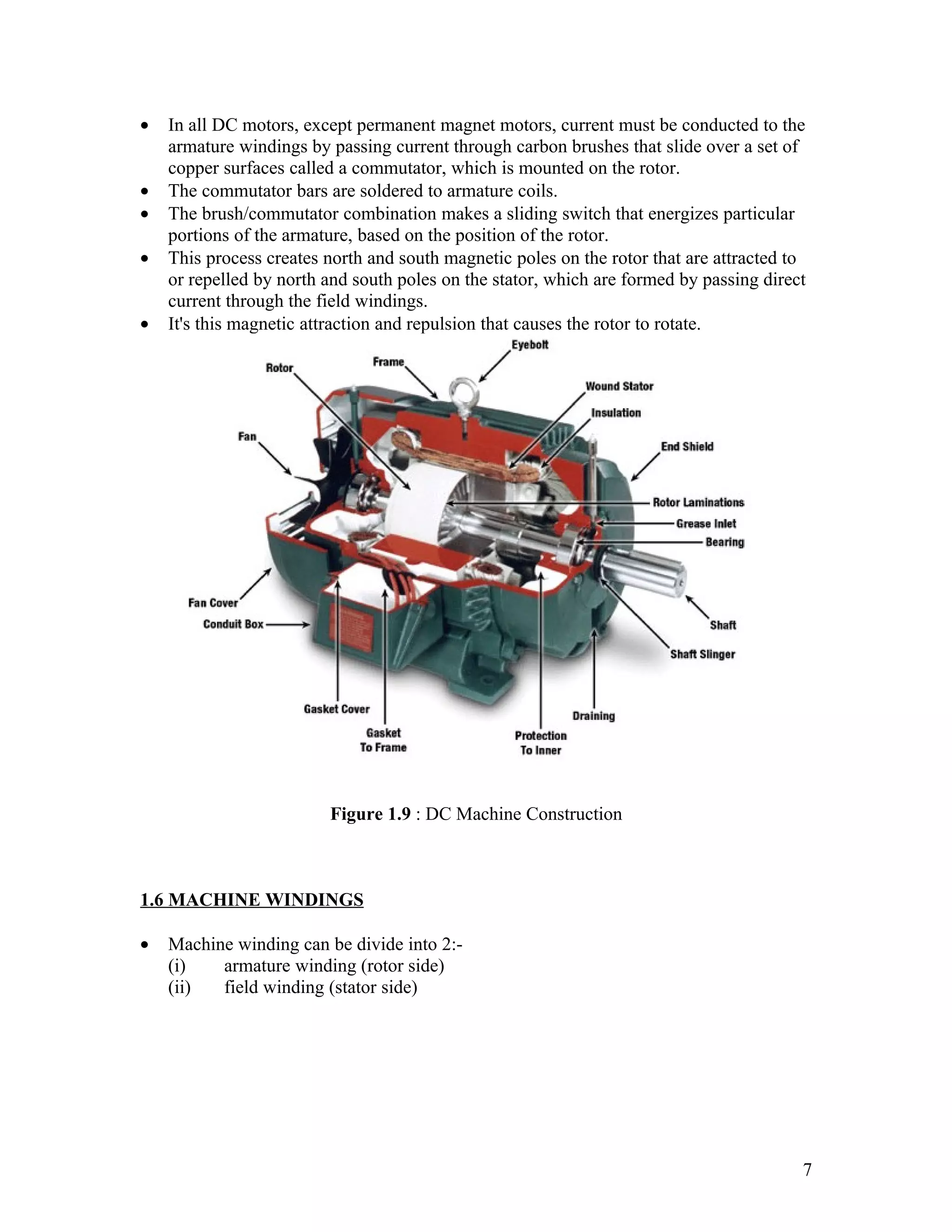•   In all DC motors, except permanent magnet motors, current must be conducted to the
    armature windings by passing current through carbon brushes that slide over a set of
    copper surfaces called a commutator, which is mounted on the rotor.
•   The commutator bars are soldered to armature coils.
•   The brush/commutator combination makes a sliding switch that energizes particular
    portions of the armature, based on the position of the rotor.
•   This process creates north and south magnetic poles on the rotor that are attracted to
    or repelled by north and south poles on the stator, which are formed by passing direct
    current through the field windings.
•   It's this magnetic attraction and repulsion that causes the rotor to rotate.




                         Figure 1.9 : DC Machine Construction



1.6 MACHINE WINDINGS

•   Machine winding can be divide into 2:-
    (i)   armature winding (rotor side)
    (ii)  field winding (stator side)




                                                                                         7
 