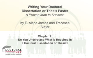 Writing Your Doctoral 
Dissertation or Thesis Faster 
A Proven Map to Success 
by E. Alana James and Tracesea 
Slater 
Chapter 1: 
Do You Understand What is Required in 
a Doctoral Dissertation or Thesis? 
 