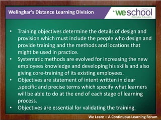 Welingkar’s Distance Learning Division
• Training objectives determine the details of design and
provision which must include the people who design and
provide training and the methods and locations that
might be used in practice.
• Systematic methods are evolved for increasing the new
employees knowledge and developing his skills and also
giving core-training of its existing employees.
• Objectives are statement of intent written in clear
,specific and precise terms which specify what learners
will be able to do at the end of each stage of learning
process.
• Objectives are essential for validating the training.
We Learn – A Continuous Learning Forum
 