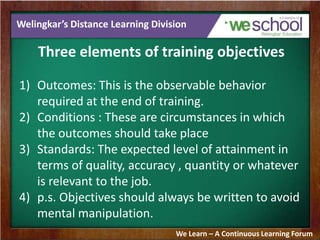 Welingkar’s Distance Learning Division
Three elements of training objectives
1) Outcomes: This is the observable behavior
required at the end of training.
2) Conditions : These are circumstances in which
the outcomes should take place
3) Standards: The expected level of attainment in
terms of quality, accuracy , quantity or whatever
is relevant to the job.
4) p.s. Objectives should always be written to avoid
mental manipulation.
We Learn – A Continuous Learning Forum
 