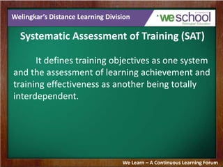 Welingkar’s Distance Learning Division
Systematic Assessment of Training (SAT)
It defines training objectives as one system
and the assessment of learning achievement and
training effectiveness as another being totally
interdependent.
We Learn – A Continuous Learning Forum
 