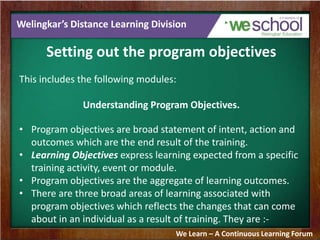 Welingkar’s Distance Learning Division
Setting out the program objectives
This includes the following modules:
Understanding Program Objectives.
• Program objectives are broad statement of intent, action and
outcomes which are the end result of the training.
• Learning Objectives express learning expected from a specific
training activity, event or module.
• Program objectives are the aggregate of learning outcomes.
• There are three broad areas of learning associated with
program objectives which reflects the changes that can come
about in an individual as a result of training. They are :-
We Learn – A Continuous Learning Forum
 