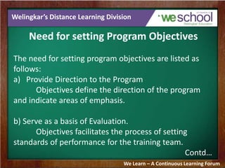 Welingkar’s Distance Learning Division
Need for setting Program Objectives
The need for setting program objectives are listed as
follows:
a) Provide Direction to the Program
Objectives define the direction of the program
and indicate areas of emphasis.
b) Serve as a basis of Evaluation.
Objectives facilitates the process of setting
standards of performance for the training team.
Contd…
We Learn – A Continuous Learning Forum
 