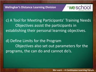 Welingkar’s Distance Learning Division
c) A Tool for Meeting Participants’ Training Needs
Objectives assist the participants in
establishing their personal learning objectives.
d) Define Limits for the Program
Objectives also set out parameters for the
programs, the can do and cannot do’s.
We Learn – A Continuous Learning Forum
 