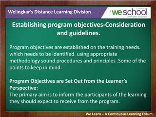Welingkar’s Distance Learning Division
Establishing program objectives-Consideration
and guidelines.
Program objectives are established on the training needs.
which needs to be identified. using appropriate
methodology sound procedures and principles .Some of the
points to keep in mind:
Program Objectives are Set Out from the Learner’s
Perspective:
The primary aim is to inform the participants of the learning
they should expect to receive from the program.
We Learn – A Continuous Learning Forum
 