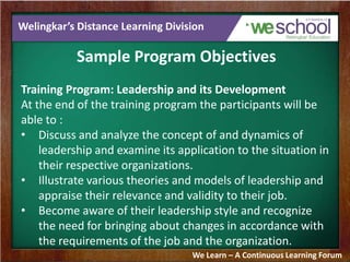 Welingkar’s Distance Learning Division
Sample Program Objectives
Training Program: Leadership and its Development
At the end of the training program the participants will be
able to :
• Discuss and analyze the concept of and dynamics of
leadership and examine its application to the situation in
their respective organizations.
• Illustrate various theories and models of leadership and
appraise their relevance and validity to their job.
• Become aware of their leadership style and recognize
the need for bringing about changes in accordance with
the requirements of the job and the organization.
We Learn – A Continuous Learning Forum
 