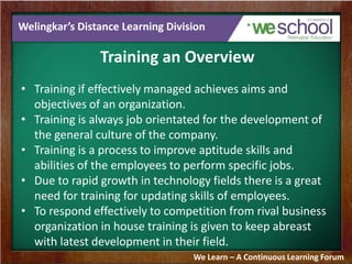 Welingkar’s Distance Learning Division
Training an Overview
• Training if effectively managed achieves aims and
objectives of an organization.
• Training is always job orientated for the development of
the general culture of the company.
• Training is a process to improve aptitude skills and
abilities of the employees to perform specific jobs.
• Due to rapid growth in technology fields there is a great
need for training for updating skills of employees.
• To respond effectively to competition from rival business
organization in house training is given to keep abreast
with latest development in their field.
We Learn – A Continuous Learning Forum
 