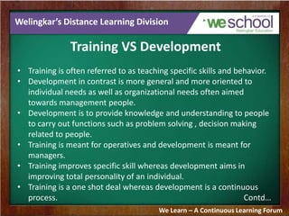 Welingkar’s Distance Learning Division
Training VS Development
• Training is often referred to as teaching specific skills and behavior.
• Development in contrast is more general and more oriented to
individual needs as well as organizational needs often aimed
towards management people.
• Development is to provide knowledge and understanding to people
to carry out functions such as problem solving , decision making
related to people.
• Training is meant for operatives and development is meant for
managers.
• Training improves specific skill whereas development aims in
improving total personality of an individual.
• Training is a one shot deal whereas development is a continuous
process. Contd…
We Learn – A Continuous Learning Forum
 