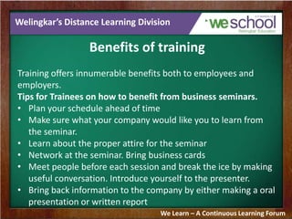 Welingkar’s Distance Learning Division
Benefits of training
Training offers innumerable benefits both to employees and
employers.
Tips for Trainees on how to benefit from business seminars.
• Plan your schedule ahead of time
• Make sure what your company would like you to learn from
the seminar.
• Learn about the proper attire for the seminar
• Network at the seminar. Bring business cards
• Meet people before each session and break the ice by making
useful conversation. Introduce yourself to the presenter.
• Bring back information to the company by either making a oral
presentation or written report
We Learn – A Continuous Learning Forum
 
