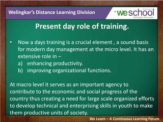 Welingkar’s Distance Learning Division
Present day role of training.
• Now a days training is a crucial element , a sound basis
for modern day management at the micro level. It has an
extensive role in –
a) enhancing productivity.
b) improving organizational functions.
At macro level it serves as an important agency to
contribute to the economic and social progress of the
country thus creating a need for large scale organized efforts
to develop technical and enterprising skills in youth to make
them productive units of society.
We Learn – A Continuous Learning Forum
 