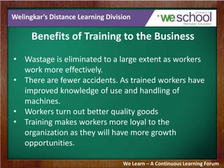 Welingkar’s Distance Learning Division
Benefits of Training to the Business
• Wastage is eliminated to a large extent as workers
work more effectively.
• There are fewer accidents. As trained workers have
improved knowledge of use and handling of
machines.
• Workers turn out better quality goods
• Training makes workers more loyal to the
organization as they will have more growth
opportunities.
We Learn – A Continuous Learning Forum
 