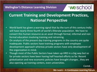 Welingkar’s Distance Learning Division
Current Training and Development Practices,
National Perspective
• World bank has given a warning signal that by the turn of this century India
will have nearly three fourth of world’s illiterate population. We have to
convert this human resource as an asset through formal, informal and non
formal education involving training and retraining.
• On analysis of the present day training programs in the country are quite
inadequate. Public sectors have training programs with employee
development approach whereas private sectors have only development of
the organization in mind.
• Though most of the Public Sectors have taken up HRD in a big way but so
far private sectors have been having half hearted efforts so far. Recent
globalization and new economic policies have brought changes , they are
also opening up training centers, even universities.
Contd...
We Learn – A Continuous Learning Forum
 