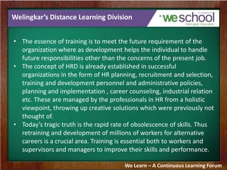 Welingkar’s Distance Learning Division
• The essence of training is to meet the future requirement of the
organization where as development helps the individual to handle
future responsibilities other than the concerns of the present job.
• The concept of HRD is already established in successful
organizations in the form of HR planning, recruitment and selection,
training and development personnel and administrative policies,
planning and implementation , career counseling, industrial relation
etc. These are managed by the professionals in HR from a holistic
viewpoint, throwing up creative solutions which were previously not
thought of.
• Today’s tragic truth is the rapid rate of obsolescence of skills. Thus
retraining and development of millions of workers for alternative
careers is a crucial area. Training is essential both to workers and
supervisors and managers to improve their skills and performance.
We Learn – A Continuous Learning Forum
 