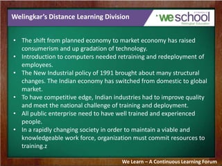 Welingkar’s Distance Learning Division
• The shift from planned economy to market economy has raised
consumerism and up gradation of technology.
• Introduction to computers needed retraining and redeployment of
employees.
• The New Industrial policy of 1991 brought about many structural
changes. The Indian economy has switched from domestic to global
market.
• To have competitive edge, Indian industries had to improve quality
and meet the national challenge of training and deployment.
• All public enterprise need to have well trained and experienced
people.
• In a rapidly changing society in order to maintain a viable and
knowledgeable work force, organization must commit resources to
training.z
We Learn – A Continuous Learning Forum
 