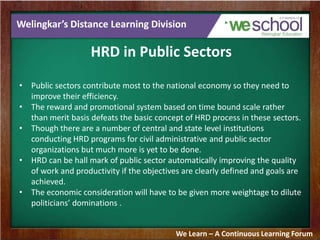 Welingkar’s Distance Learning Division
HRD in Public Sectors
• Public sectors contribute most to the national economy so they need to
improve their efficiency.
• The reward and promotional system based on time bound scale rather
than merit basis defeats the basic concept of HRD process in these sectors.
• Though there are a number of central and state level institutions
conducting HRD programs for civil administrative and public sector
organizations but much more is yet to be done.
• HRD can be hall mark of public sector automatically improving the quality
of work and productivity if the objectives are clearly defined and goals are
achieved.
• The economic consideration will have to be given more weightage to dilute
politicians’ dominations .
We Learn – A Continuous Learning Forum
 