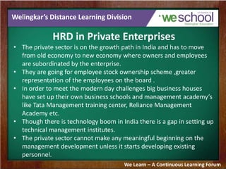 Welingkar’s Distance Learning Division
HRD in Private Enterprises
• The private sector is on the growth path in India and has to move
from old economy to new economy where owners and employees
are subordinated by the enterprise.
• They are going for employee stock ownership scheme ,greater
representation of the employees on the board .
• In order to meet the modern day challenges big business houses
have set up their own business schools and management academy’s
like Tata Management training center, Reliance Management
Academy etc.
• Though there is technology boom in India there is a gap in setting up
technical management institutes.
• The private sector cannot make any meaningful beginning on the
management development unless it starts developing existing
personnel.
We Learn – A Continuous Learning Forum
 