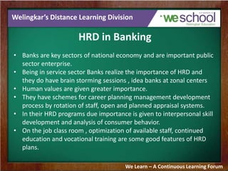 Welingkar’s Distance Learning Division
HRD in Banking
• Banks are key sectors of national economy and are important public
sector enterprise.
• Being in service sector Banks realize the importance of HRD and
they do have brain storming sessions , idea banks at zonal centers
• Human values are given greater importance.
• They have schemes for career planning management development
process by rotation of staff, open and planned appraisal systems.
• In their HRD programs due importance is given to interpersonal skill
development and analysis of consumer behavior.
• On the job class room , optimization of available staff, continued
education and vocational training are some good features of HRD
plans.
We Learn – A Continuous Learning Forum
 