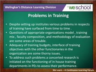 Welingkar’s Distance Learning Division
Problems in Training
• Despite setting up institutes various problems in respects
of training have surfaced from time to time .
• Questions of appropriate organizations model , training
mix , faculty composition, and methodology of evaluation
are some areas of trouble.
• Adequacy of training budgets, interface of training
objectives with the other functionaries in the
organization are some thorny issues.
• To address such problems a concerted research is
initiated on the functioning of in house training
departments in PEs to assess their performance.
We Learn – A Continuous Learning Forum
 