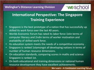 Welingkar’s Distance Learning Division
International Perspective: The Singapore
Training Experience
• Singapore is the best prototype of a nation that has successfully up
skilled its work force over the last 40 years.
• Worlds Economic Forum has rated its labor force 1stin terms of
computer literacy and 2ndin terms of worker motivation and
availability of skilled work force.
• Its education system meets the needs of a competitive economy .
• Singapore is ranked 1stamongst all developing nations in terms of
number of human resource dimensions.
• On education standards, comparing scores in maths and science
Singapore is ranked 1st.
• On both educational and training dimensions or national human
resource development they have excellent achievements.
We Learn – A Continuous Learning Forum
 