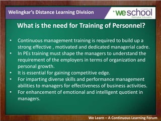 Welingkar’s Distance Learning Division
What is the need for Training of Personnel?
• Continuous management training is required to build up a
strong effective , motivated and dedicated managerial cadre.
• In PEs training must shape the managers to understand the
requirement of the employers in terms of organization and
personal growth.
• It is essential for gaining competitive edge.
• For imparting diverse skills and performance management
abilities to managers for effectiveness of business activities.
• For enhancement of emotional and intelligent quotient in
managers.
We Learn – A Continuous Learning Forum
 